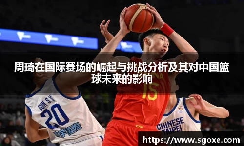 周琦在国际赛场的崛起与挑战分析及其对中国篮球未来的影响