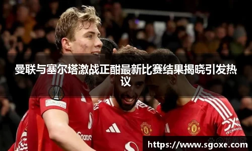 曼联与塞尔塔激战正酣最新比赛结果揭晓引发热议